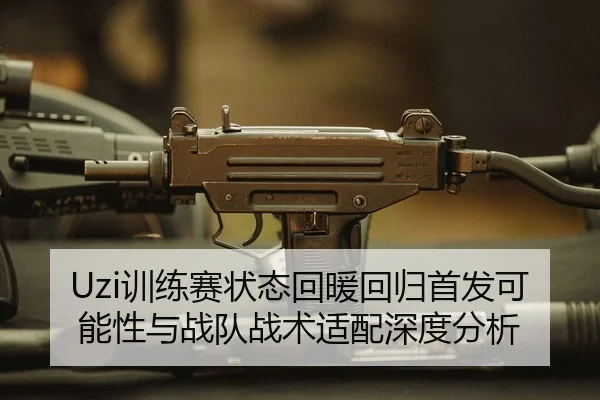 Uzi训练赛状态回暖回归首发可能性与战队战术适配深度分析