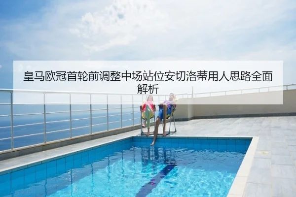 皇马欧冠首轮前调整中场站位安切洛蒂用人思路全面解析